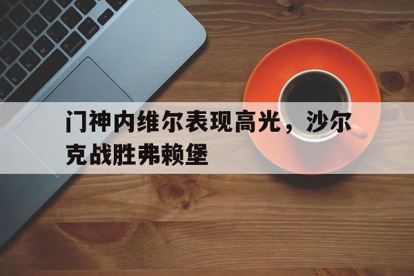 关于门神内维尔表现高光，沙尔克战胜弗赖堡的信息
